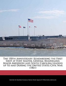 The 150th Anniversary : Remembering the First Shot at Fort Sumter, General Beauregard, Major Anderson and South Carolina Leading up to and During the U