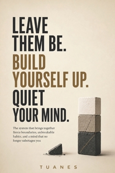 LEAVE THEM BE. BUILD YOURSELF UP. QUIET YOUR MIND.: The system that brings together fierce boundaries, unbreakable habits, and a mind that no longer sabotages you