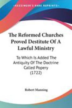 Paperback The Reformed Churches Proved Destitute Of A Lawful Ministry: To Which Is Added The Antiquity Of The Doctrine Called Popery (1722) Book