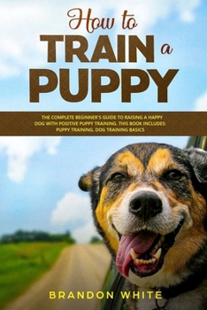 How to Train a Puppy: 2 BOOKS. The Complete Beginner's Guide to Raising a Happy Dog with Positive Puppy Training and Dog Training Basics