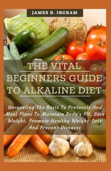 The Vital Beginners Guide To Alkaline Diet: Unraveling The Basis To Protocols And Meal Plans To Maintain Body's PH, Lose Weight, Promote Healthy Weight-Loss And Prevent Diseases