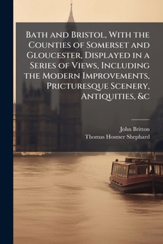 Bath and Bristol,: With the Counties of Somerset and Gloucester, displays in a series of views, including the modern improvements, picturesque scenery, antiquities &c. from original drawings,
