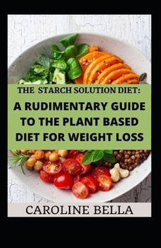 The Starch Solution Diet: A Rudimentary Guide To The Plant Based Diet For Weight Loss