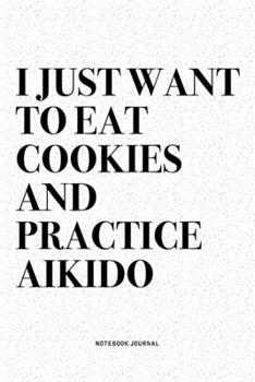 I Just Want To Eat Cookies And Practice Aikido: A 6x9 Inch Notebook Diary Journal With A Bold Text Font Slogan On A Matte Cover and 120 Blank Lined Pages Makes A Great Alternative To A Card