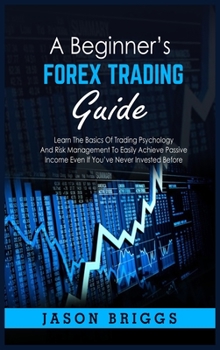 A Beginner's Forex Trading Guide: Learn The Basics Of Trading Psychology And Risk Management To Easily Achieve Passive Income Even If You've Never Invested Before