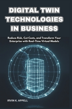 DIGITAL TWIN TECHNOLOGIES IN BUSINESS: Building Smarter, Safer, Faster Operations: Reduce Risk, Cut Costs, and Transform Your Enterprise with Real-Time Virtual Models