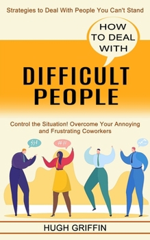 How to Deal With Difficult People: Control the Situation! Overcome Your Annoying and Frustrating Coworkers