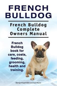 French Bulldog. French Bulldog Complete Owners Manual. French Bulldog Book for Care, Costs, Feeding, Grooming, Health and Training
