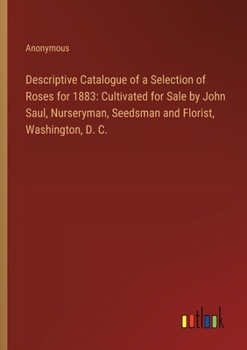 Paperback Descriptive Catalogue of a Selection of Roses for 1883: Cultivated for Sale by John Saul, Nurseryman, Seedsman and Florist, Washington, D. C. Book