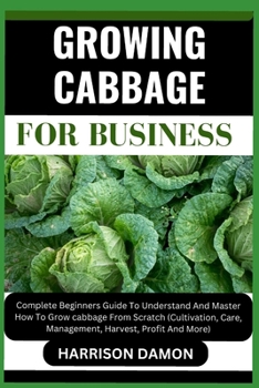 GROWING CABBAGE FOR BUSINESS: Complete Beginners Guide To Understand And Master How To Grow cabbage From Scratch (Cultivation, Care, Management, Harvest, Profit And More)