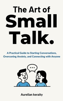 The Art of Small Talk: A Practical Guide to Starting Conversations, Overconing Anxiety, and Connecting with Anyone