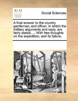 A final answer to the country gentleman; and officer. In which the military arguments and reply, are fairly stated, ... With free thoughts on the expedition, and its failure.