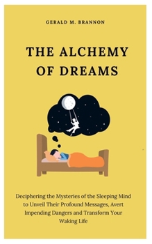 THE ALCHEMY OF DREAMS: Deciphering the Mysteries of the Sleeping Mind to Unveil Their Profound Messages, Avert Impending Dangers and Transform Your Waking Life