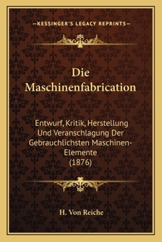 Die Maschinenfabrication: Entwurf, Kritik, Herstellung Und Veranschlagung Der Gebrauchlichsten Maschinen-Elemente (1876)