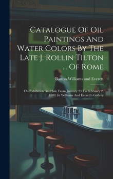 Catalogue Of Oil Paintings And Water Colors By The Late J. Rollin Tilton ... Of Rome: On Exhibition And Sale From January 23 To February 2, 1889, In Williams And Everett's Gallery