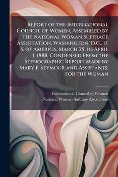 Report of the International council of women, assembled by the National woman suffrage association, Washington, D.C., U. S. of America, March 25 to ... Mary F. Seymour and assistants, for the Woman
