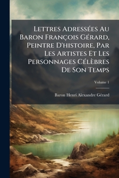 Lettres Adressees Au Baron Francois Gerard, Peintre D'Histoire, Par Les Artistes Et Les Personnages Celebres de Son Temps, Volume 1