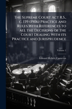 The Supreme Court Act R.S., c. 139 (1906) practice and rules with references to all the decisions of the court dealing with its practice and jurisprud