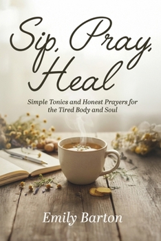SIP, PRAY, HEAL: SIMPLE TONICS AND HONEST PRAYERS FOR THE TIRED BODY AND SOUL