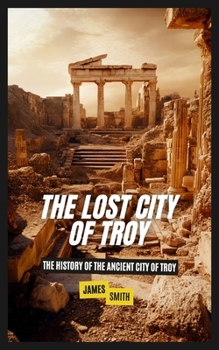 The Lost City of Troy: The History of the Ancient City of Troy
