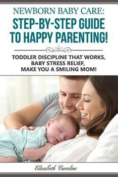 Newborn Baby Care : The Step-By-Step Guide To Happy Parenting!: Toddler Discipline That Works, Baby Stress Relief, Make You A Smiling Mom!