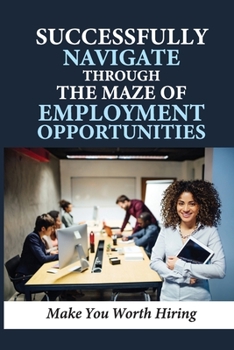 Paperback Successfully Navigate Through The Maze Of Employment Opportunities: Make You Worth Hiring: Create Startling And Powerful Change Book