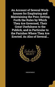 Hardcover An Account of Several Work-houses for Employing and Maintaining the Poor; Setting Forth the Rules by Which They Are Governed, Their Great Usefulness t Book
