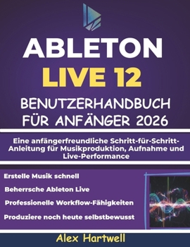 ABLETON LIVE 12 BENUTZERHANDBUCH FÜR ANFÄNGER 2026: Eine anfängerfreundliche Schritt-für-Schritt-Anleitung für Musikproduktion, Aufnahme und Live-Performance (German Edition)