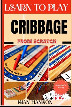 LEARN TO PLAY CRIBBAGE FROM SCRATCH: Demystify Guide To Play Cribbage Like A Pro, Master The Rules, Variations & Secret Tricks And Strategies To Win Big For Beginners