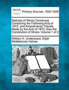 Statutes of Illinois Construed, Containing the Following Acts of 1872, and Amendments Thereto, Made by the Acts of 1873, Also the Constitution of Illinois. Volume 1 of 2