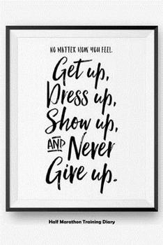 No Matter How You Feel Get Up, Dress Up, Show Up, And Never Give Up: Half Marathon Training Diary