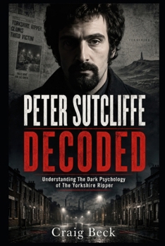 Peter Sutcliffe Decoded: Understanding The Dark Psychology of The Yorkshire Ripper (DECODED by Craig Beck)
