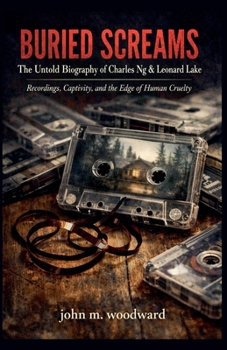 Buried Screams: The Untold Biography of Charles Ng & Leonard Lake - Recordings, Captivity, and the Edge of Human Cruelty