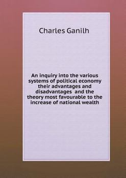 An Inquiry Into the Various Systems of Political Economy Their Advantages and Disadvantages and the Theory Most Favourable to the Increase of National Wealth