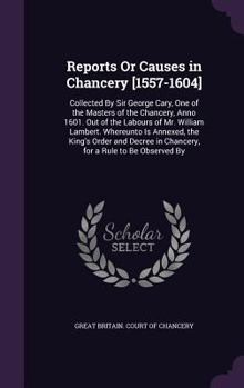 Reports or Causes in Chancery [1557-1604]: Collected by Sir George Cary, One of the Masters of the Chancery, Anno 1601. Out of the Labours of Mr. William Lambert. Whereunto Is Annexed, the King's Orde