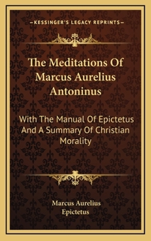 The Meditations of Marcus Aurelius Antoninus, with the Manual of Epictetus, and a Summary of Christian Morality: Freely Translated from the Original Greek