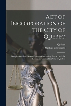 Act of Incorporation of the City of Quebec [microform]: Compilation of the Several Statutes Concerning That Act and the Recorder's Court of the City of Quebec