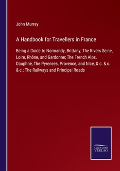 Paperback A Handbook for Travellers in France: Being a Guide to Normandy, Brittany; The Rivers Seine, Loire, Rhône, and Gardonne; The French Alps, Dauphné, The Book