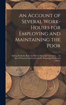 Hardcover An Account of Several Work-Houses for Employing and Maintaining the Poor: Setting Forth the Rules by Which They Are Governed, ... As Also of Several C Book