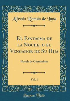 El Fantasma de la Noche, O El Vengador de Su Hija, Vol. 1: Novela de Costumbres (Classic Reprint)