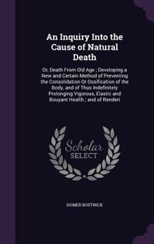 An Inquiry Into the Cause of Natural Death: Or, Death from Old Age; Developing a New and Certain Method of Preventing the Consolidation or Ossification of the Body, and of Thus Indefinitely Prolonging