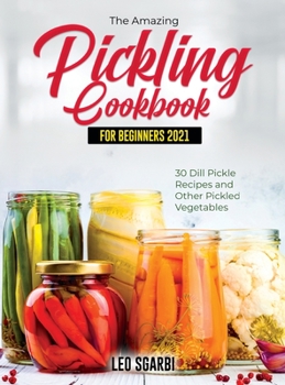 The Amazing Pickling Cookbook for Beginners 2021: 30 Dill Pickle Recipes and Other Pickled Vegetables