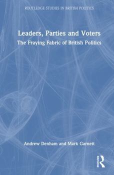 Leaders, Parties and Voters: The Fraying Fabric of British Politics (Routledge Studies in British Politics)