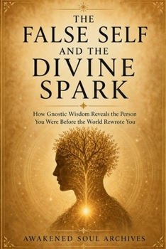THE FALSE SELF AND THE DIVINE SPARK: How Gnostic Wisdom Reveals the Person You Were Before the World Rewrote You