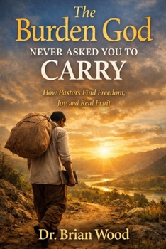 The Burden God Never Asked You To Carry: How Pastors Find Freedom, Joy, and Real Fruit