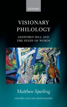 Visionary Philology: Geoffrey Hill and the Study of Words (Oxford English Monographs)