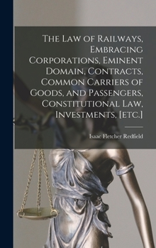 The law of Railways, Embracing Corporations, Eminent Domain, Contracts, Common Carriers of Goods, and Passengers, Constitutional law, Investments, [etc.]