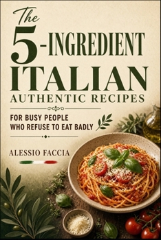 The 5-Ingredient Italian Authentic Recipes: For Busy People Who Refuse to Eat Badly