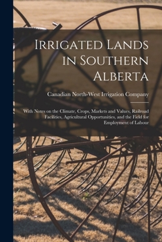 Irrigated Lands in Southern Alberta [microform]: With Notes on the Climate, Crops, Markets and Values, Railroad Facilities, Agricultural Opportunities, and the Field for Employment of Labour