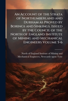 An Account of the Strata of Northumberland and Durham as Proved by Borings and Sinkings. Issued by the Council of the North of England Institute of Mining and Mechanical Engineers Volume 5-6